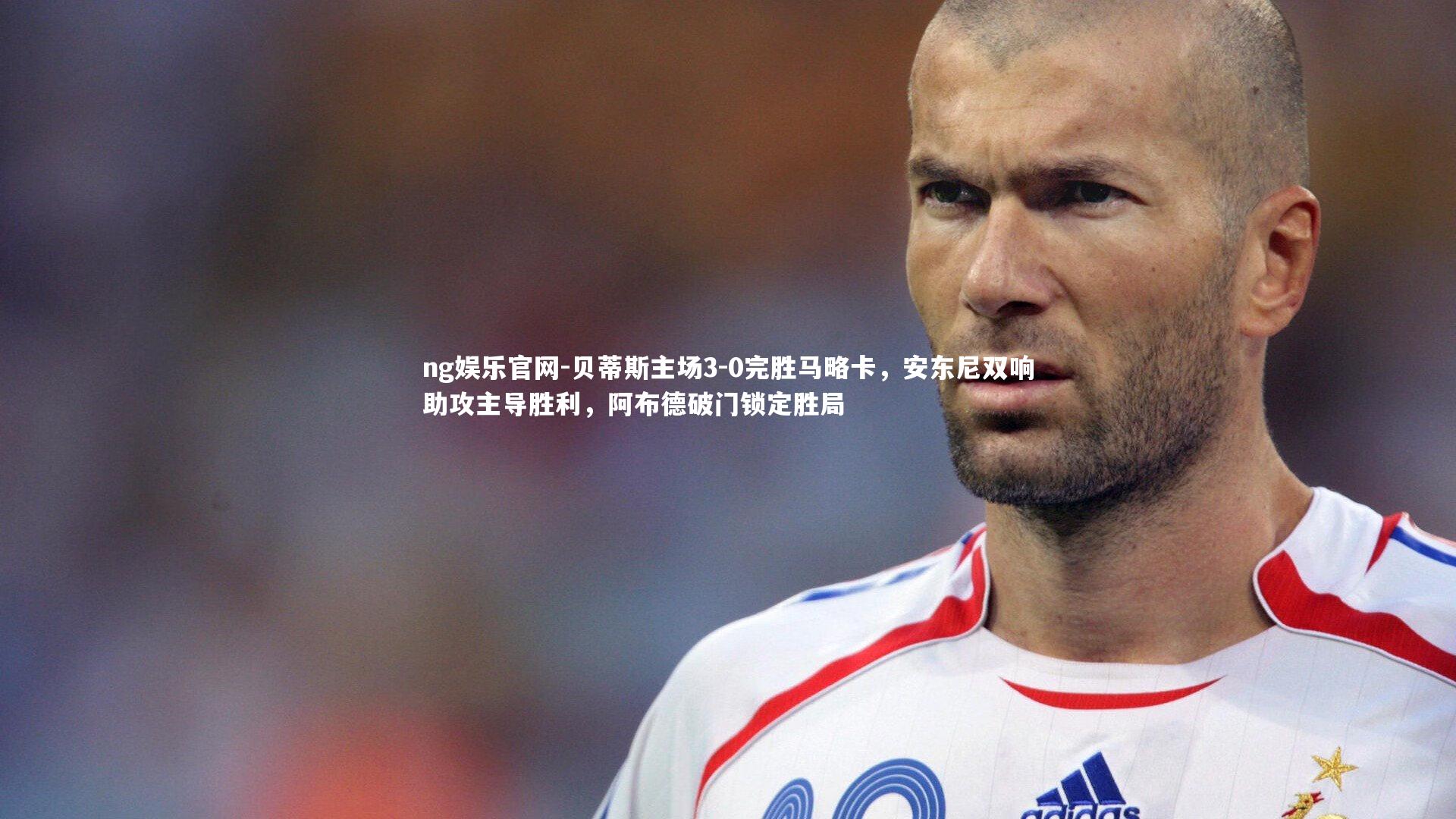 ng娱乐官网-贝蒂斯主场3-0完胜马略卡，安东尼双响助攻主导胜利，阿布德破门锁定胜局