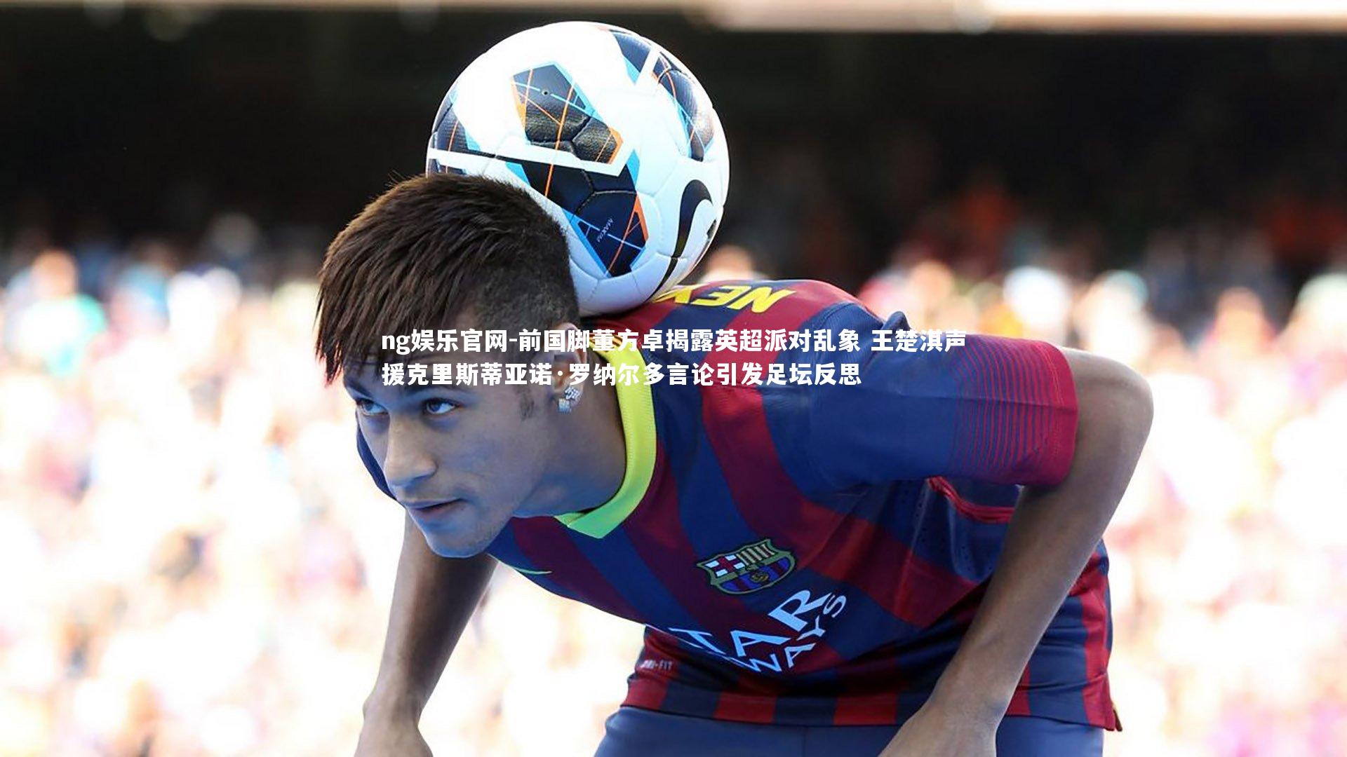 ng娱乐官网-前国脚董方卓揭露英超派对乱象 王楚淇声援克里斯蒂亚诺·罗纳尔多言论引发足坛反思